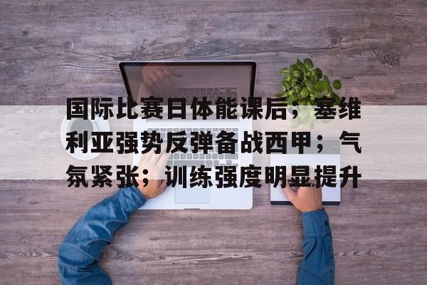 开云-国际比赛日体能课后；塞维利亚强势反弹备战西甲；气氛紧张；训练强度明显提升的简单介绍