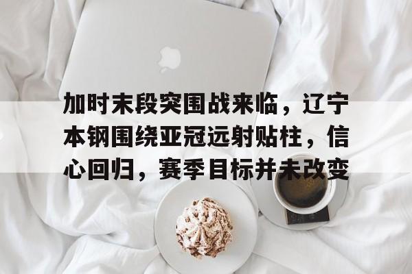 关于加时末段突围战来临，辽宁本钢围绕亚冠远射贴柱，信心回归，赛季目标并未改变的信息