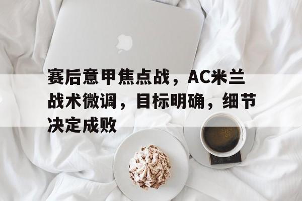关于赛后意甲焦点战，AC米兰战术微调，目标明确，细节决定成败的信息